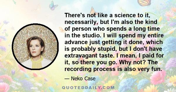 There's not like a science to it, necessarily, but I'm also the kind of person who spends a long time in the studio. I will spend my entire advance just getting it done, which is probably stupid, but I don't have