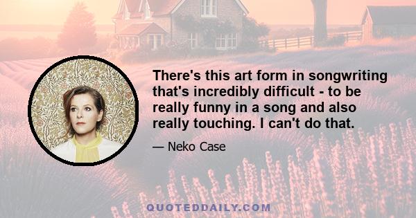 There's this art form in songwriting that's incredibly difficult - to be really funny in a song and also really touching. I can't do that.