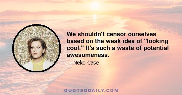 We shouldn't censor ourselves based on the weak idea of looking cool. It's such a waste of potential awesomeness.