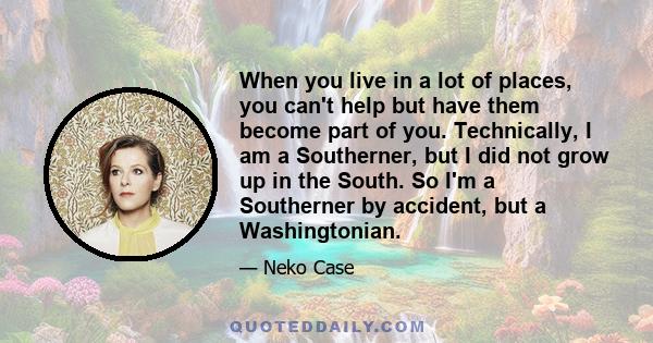 When you live in a lot of places, you can't help but have them become part of you. Technically, I am a Southerner, but I did not grow up in the South. So I'm a Southerner by accident, but a Washingtonian.