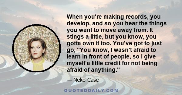 When you're making records, you develop, and so you hear the things you want to move away from. It stings a little, but you know, you gotta own it too. You've got to just go, You know, I wasn't afraid to learn in front