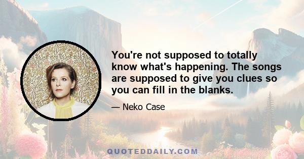 You're not supposed to totally know what's happening. The songs are supposed to give you clues so you can fill in the blanks.