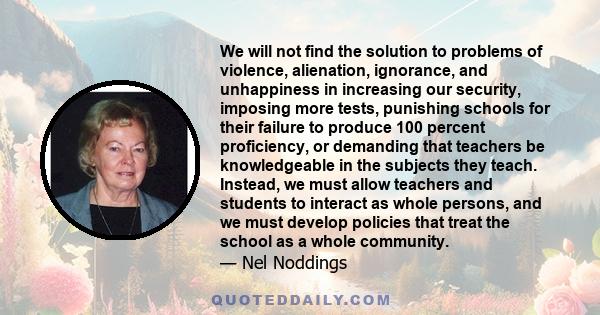 We will not find the solution to problems of violence, alienation, ignorance, and unhappiness in increasing our security, imposing more tests, punishing schools for their failure to produce 100 percent proficiency, or