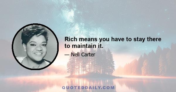 Rich means you have to stay there to maintain it.