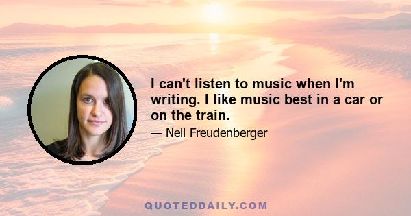 I can't listen to music when I'm writing. I like music best in a car or on the train.