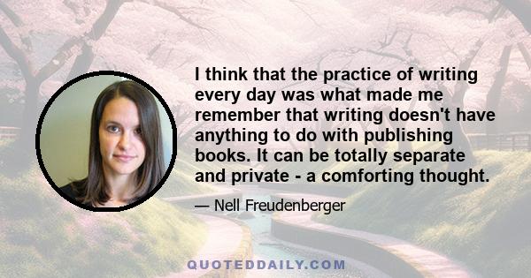 I think that the practice of writing every day was what made me remember that writing doesn't have anything to do with publishing books. It can be totally separate and private - a comforting thought.