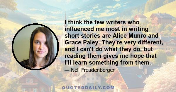 I think the few writers who influenced me most in writing short stories are Alice Munro and Grace Paley. They're very different, and I can't do what they do, but reading them gives me hope that I'll learn something from 