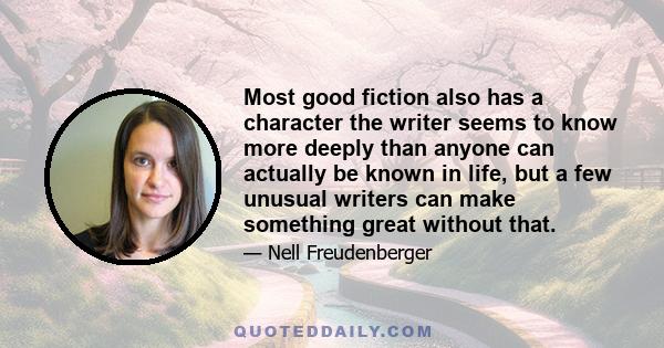 Most good fiction also has a character the writer seems to know more deeply than anyone can actually be known in life, but a few unusual writers can make something great without that.