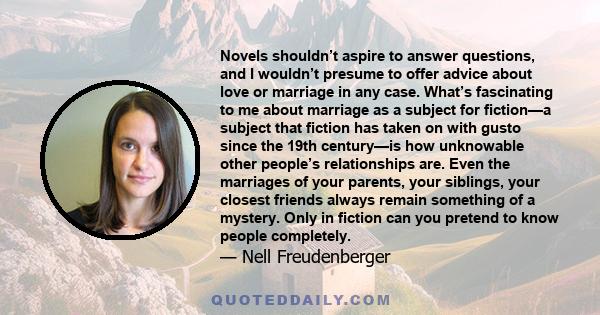 Novels shouldn’t aspire to answer questions, and I wouldn’t presume to offer advice about love or marriage in any case. What’s fascinating to me about marriage as a subject for fiction—a subject that fiction has taken