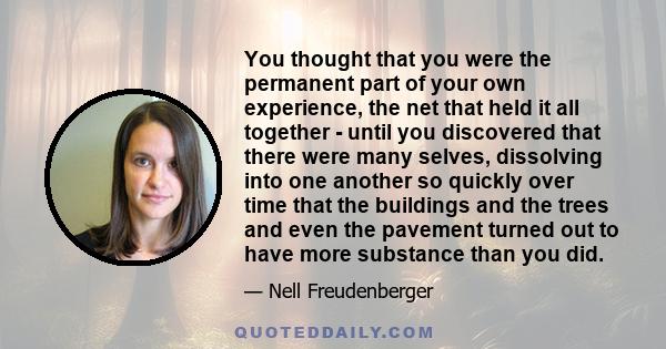 You thought that you were the permanent part of your own experience, the net that held it all together - until you discovered that there were many selves, dissolving into one another so quickly over time that the