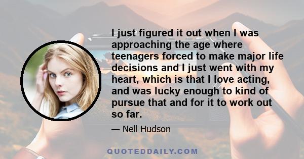 I just figured it out when I was approaching the age where teenagers forced to make major life decisions and I just went with my heart, which is that I love acting, and was lucky enough to kind of pursue that and for it 