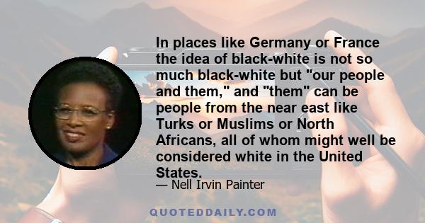 In places like Germany or France the idea of black-white is not so much black-white but our people and them, and them can be people from the near east like Turks or Muslims or North Africans, all of whom might well be