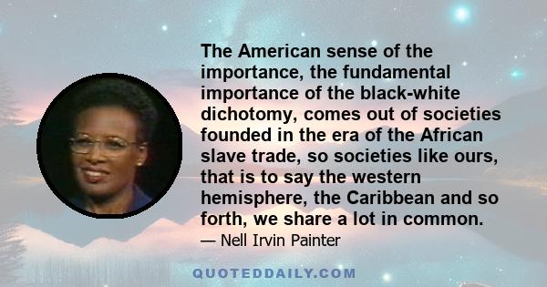 The American sense of the importance, the fundamental importance of the black-white dichotomy, comes out of societies founded in the era of the African slave trade, so societies like ours, that is to say the western