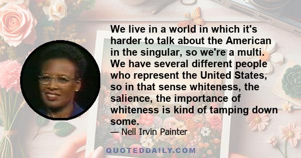 We live in a world in which it's harder to talk about the American in the singular, so we're a multi. We have several different people who represent the United States, so in that sense whiteness, the salience, the