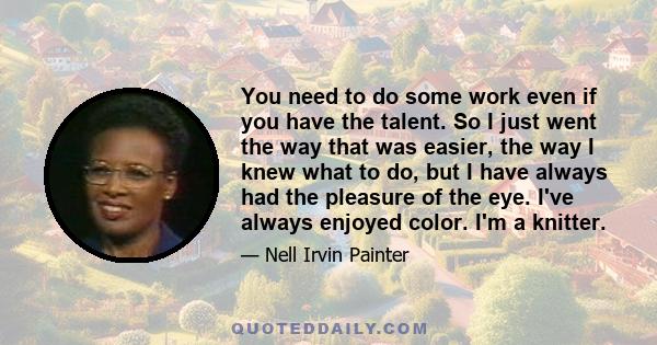 You need to do some work even if you have the talent. So I just went the way that was easier, the way I knew what to do, but I have always had the pleasure of the eye. I've always enjoyed color. I'm a knitter.