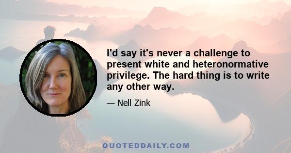 I'd say it's never a challenge to present white and heteronormative privilege. The hard thing is to write any other way.