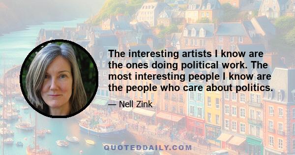 The interesting artists I know are the ones doing political work. The most interesting people I know are the people who care about politics.