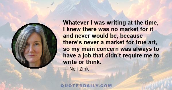 Whatever I was writing at the time, I knew there was no market for it and never would be, because there’s never a market for true art, so my main concern was always to have a job that didn’t require me to write or think.