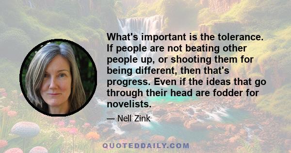 What's important is the tolerance. If people are not beating other people up, or shooting them for being different, then that's progress. Even if the ideas that go through their head are fodder for novelists.