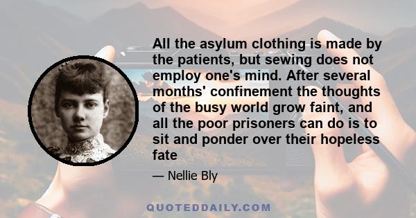 All the asylum clothing is made by the patients, but sewing does not employ one's mind. After several months' confinement the thoughts of the busy world grow faint, and all the poor prisoners can do is to sit and ponder 