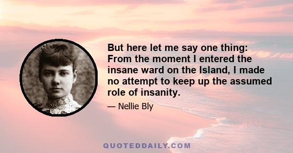 But here let me say one thing: From the moment I entered the insane ward on the Island, I made no attempt to keep up the assumed role of insanity.