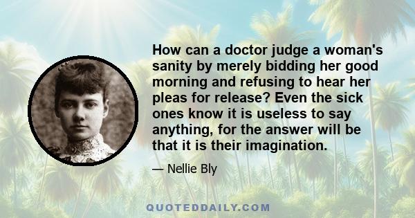 How can a doctor judge a woman's sanity by merely bidding her good morning and refusing to hear her pleas for release? Even the sick ones know it is useless to say anything, for the answer will be that it is their