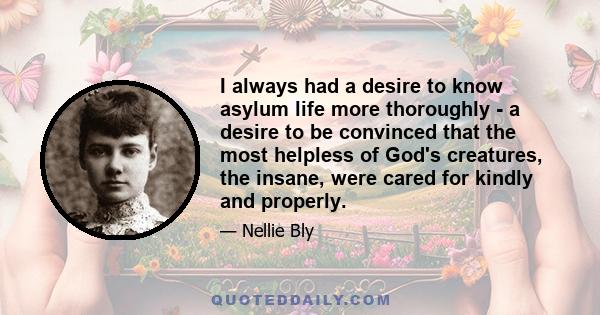 I always had a desire to know asylum life more thoroughly - a desire to be convinced that the most helpless of God's creatures, the insane, were cared for kindly and properly.