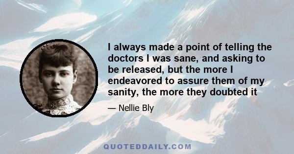 I always made a point of telling the doctors I was sane, and asking to be released, but the more I endeavored to assure them of my sanity, the more they doubted it