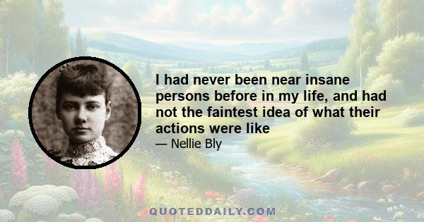 I had never been near insane persons before in my life, and had not the faintest idea of what their actions were like