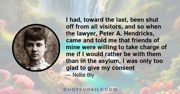 I had, toward the last, been shut off from all visitors, and so when the lawyer, Peter A. Hendricks, came and told me that friends of mine were willing to take charge of me if I would rather be with them than in the