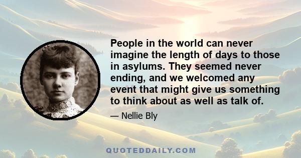 People in the world can never imagine the length of days to those in asylums. They seemed never ending, and we welcomed any event that might give us something to think about as well as talk of.