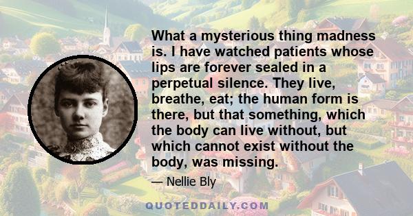 What a mysterious thing madness is. I have watched patients whose lips are forever sealed in a perpetual silence. They live, breathe, eat; the human form is there, but that something, which the body can live without,