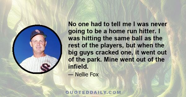 No one had to tell me I was never going to be a home run hitter. I was hitting the same ball as the rest of the players, but when the big guys cracked one, it went out of the park. Mine went out of the infield.