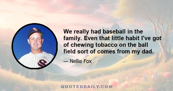 We really had baseball in the family. Even that little habit I've got of chewing tobacco on the ball field sort of comes from my dad.