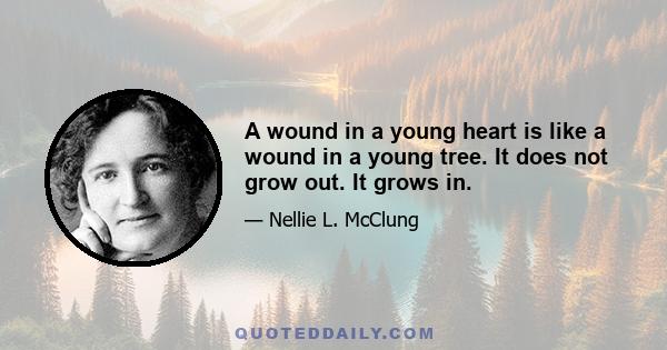 A wound in a young heart is like a wound in a young tree. It does not grow out. It grows in.