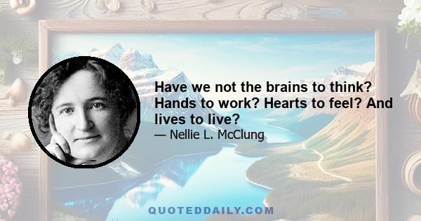 Have we not the brains to think? Hands to work? Hearts to feel? And lives to live?