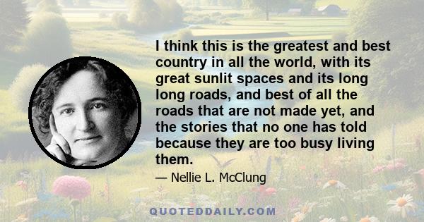 I think this is the greatest and best country in all the world, with its great sunlit spaces and its long long roads, and best of all the roads that are not made yet, and the stories that no one has told because they