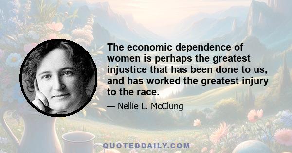 The economic dependence of women is perhaps the greatest injustice that has been done to us, and has worked the greatest injury to the race.