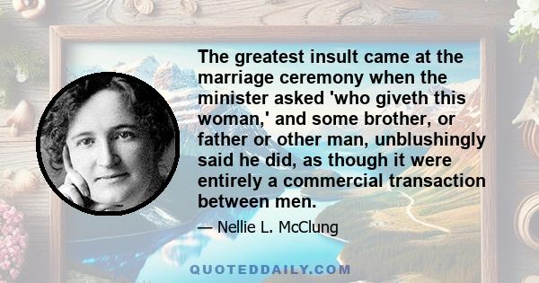 The greatest insult came at the marriage ceremony when the minister asked 'who giveth this woman,' and some brother, or father or other man, unblushingly said he did, as though it were entirely a commercial transaction