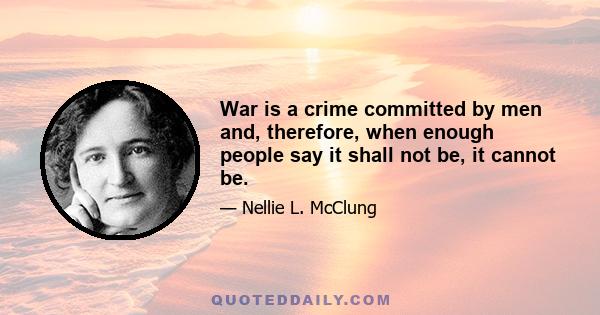 War is a crime committed by men and, therefore, when enough people say it shall not be, it cannot be.