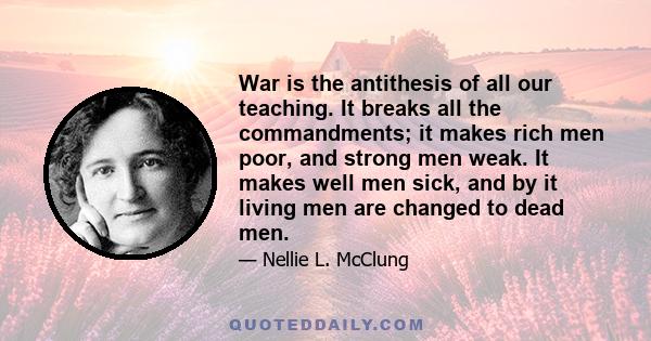 War is the antithesis of all our teaching. It breaks all the commandments; it makes rich men poor, and strong men weak. It makes well men sick, and by it living men are changed to dead men.