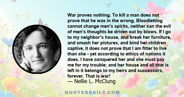 War proves nothing. To kill a man does not prove that he was in the wrong. Bloodletting cannot change men's spirits, neither can the evil of men's thoughts be driven out by blows. If I go to my neighbor's house, and