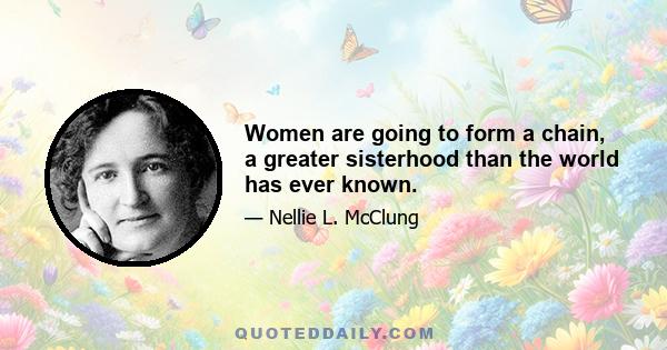 Women are going to form a chain, a greater sisterhood than the world has ever known.