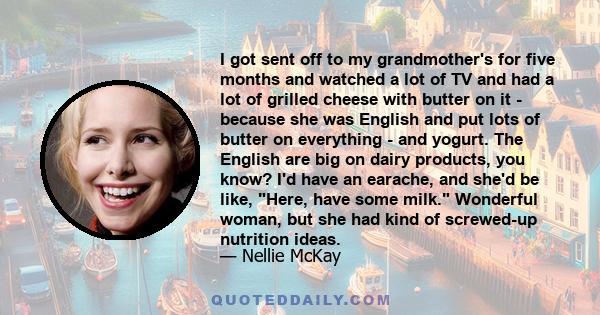 I got sent off to my grandmother's for five months and watched a lot of TV and had a lot of grilled cheese with butter on it - because she was English and put lots of butter on everything - and yogurt. The English are