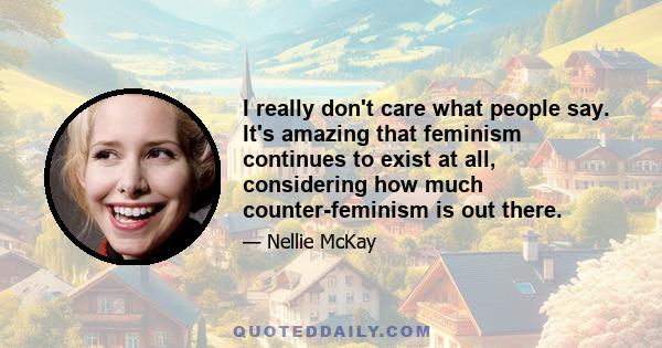 I really don't care what people say. It's amazing that feminism continues to exist at all, considering how much counter-feminism is out there.