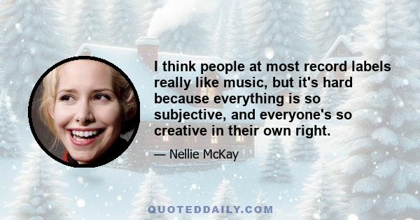 I think people at most record labels really like music, but it's hard because everything is so subjective, and everyone's so creative in their own right.