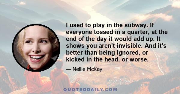 I used to play in the subway. If everyone tossed in a quarter, at the end of the day it would add up. It shows you aren't invisible. And it's better than being ignored, or kicked in the head, or worse.