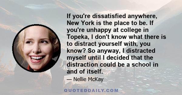 If you're dissatisfied anywhere, New York is the place to be. If you're unhappy at college in Topeka, I don't know what there is to distract yourself with, you know? So anyway, I distracted myself until I decided that
