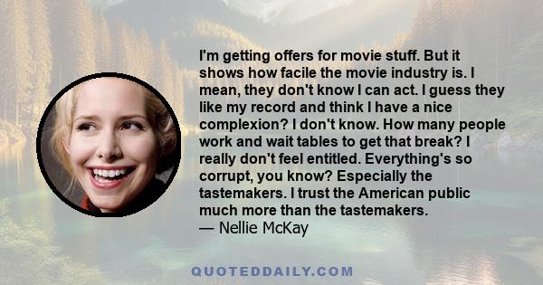 I'm getting offers for movie stuff. But it shows how facile the movie industry is. I mean, they don't know I can act. I guess they like my record and think I have a nice complexion? I don't know. How many people work