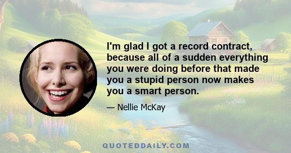 I'm glad I got a record contract, because all of a sudden everything you were doing before that made you a stupid person now makes you a smart person.